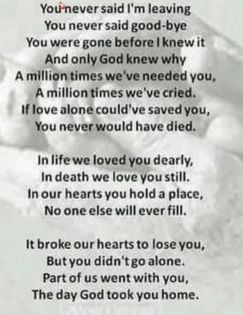 May be an image of text that says 'Younever said I'm leaving You never said good-bye You were gone before knew And only God knew why A million times needed you, A million times we've 've cried. If love alone could saved you, You never would have died. In lifewe loved you dearly, In death we love you still. In our hearts you hold a place, No one else will ever fill. It broke our hearts to lose you, Butyou But didn didn'tgo alone. Part of us went with you, The day God took you home.'